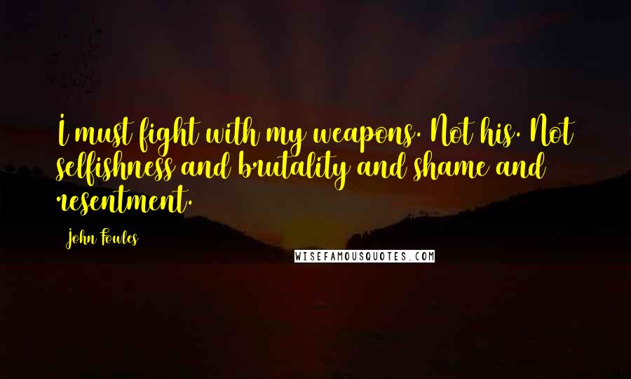 John Fowles Quotes: I must fight with my weapons. Not his. Not selfishness and brutality and shame and resentment.