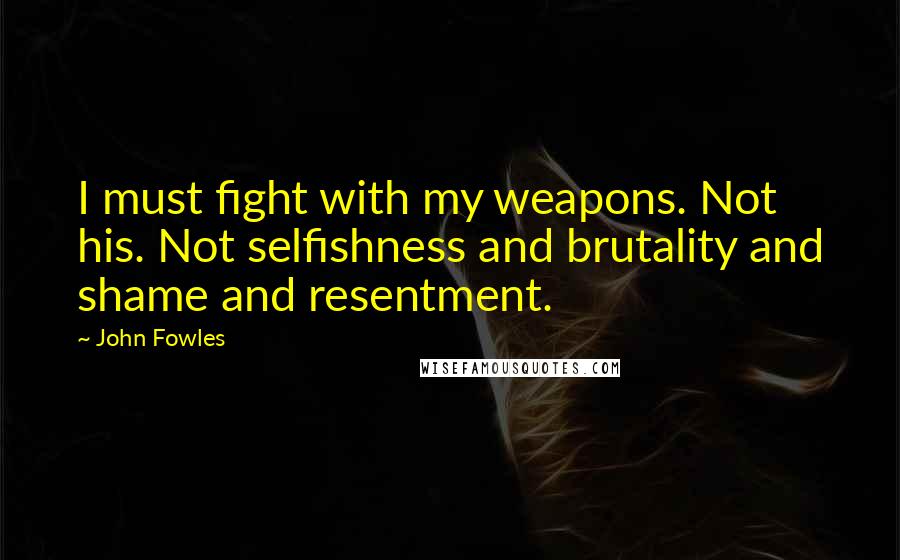 John Fowles Quotes: I must fight with my weapons. Not his. Not selfishness and brutality and shame and resentment.