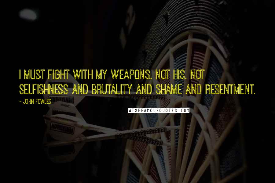 John Fowles Quotes: I must fight with my weapons. Not his. Not selfishness and brutality and shame and resentment.