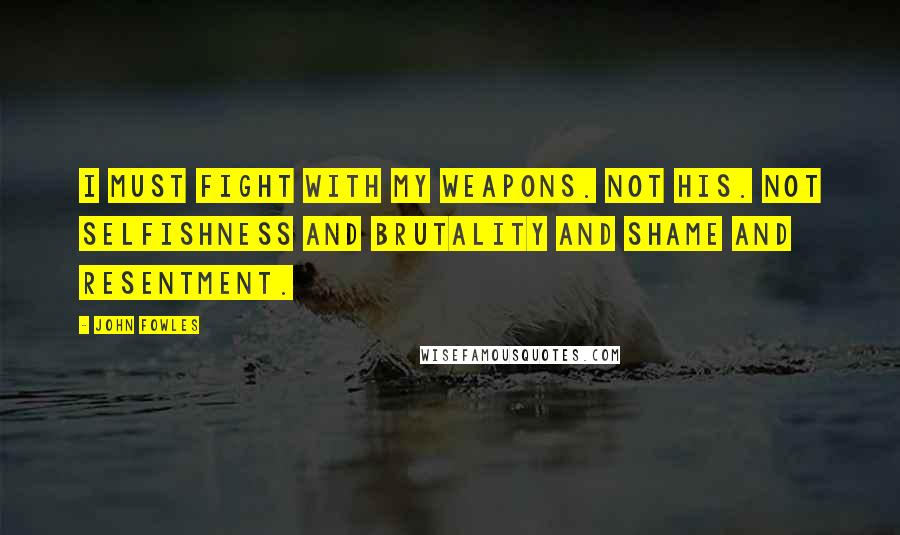 John Fowles Quotes: I must fight with my weapons. Not his. Not selfishness and brutality and shame and resentment.