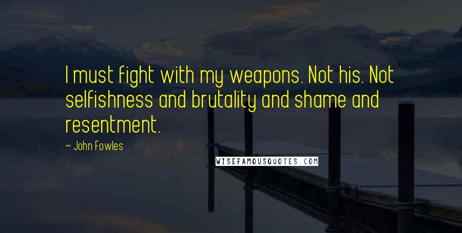 John Fowles Quotes: I must fight with my weapons. Not his. Not selfishness and brutality and shame and resentment.