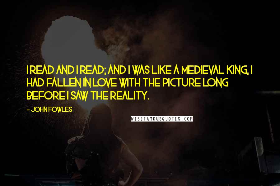 John Fowles Quotes: I read and I read; and I was like a medieval king, I had fallen in love with the picture long before I saw the reality.