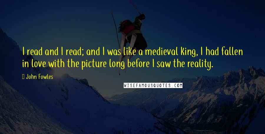 John Fowles Quotes: I read and I read; and I was like a medieval king, I had fallen in love with the picture long before I saw the reality.