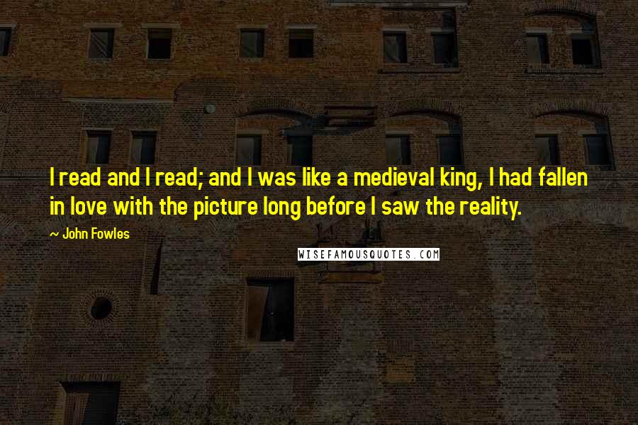 John Fowles Quotes: I read and I read; and I was like a medieval king, I had fallen in love with the picture long before I saw the reality.