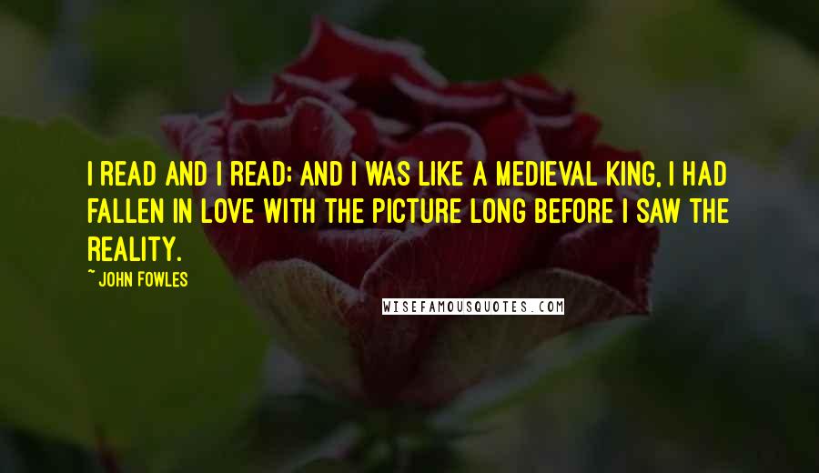 John Fowles Quotes: I read and I read; and I was like a medieval king, I had fallen in love with the picture long before I saw the reality.