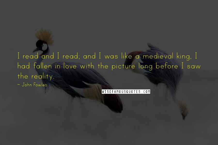 John Fowles Quotes: I read and I read; and I was like a medieval king, I had fallen in love with the picture long before I saw the reality.