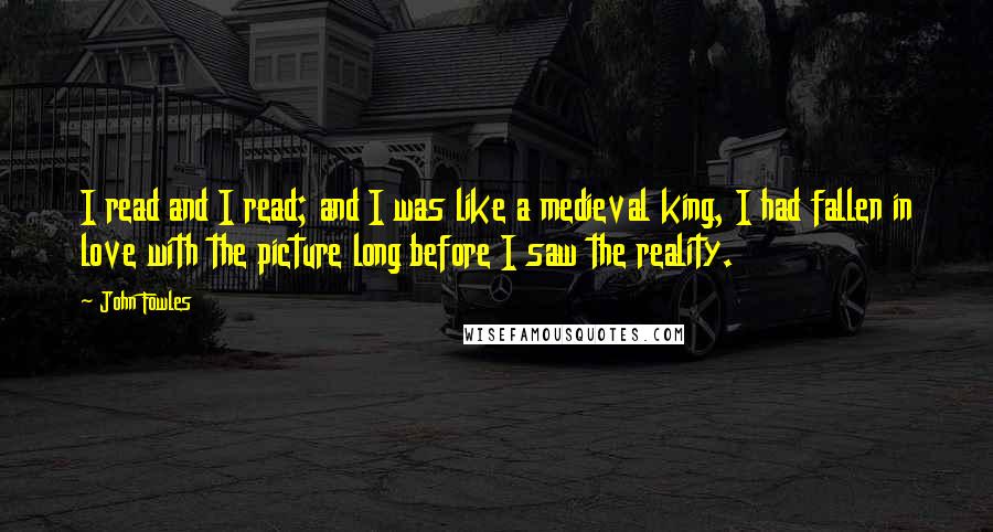 John Fowles Quotes: I read and I read; and I was like a medieval king, I had fallen in love with the picture long before I saw the reality.