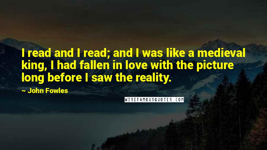 John Fowles Quotes: I read and I read; and I was like a medieval king, I had fallen in love with the picture long before I saw the reality.