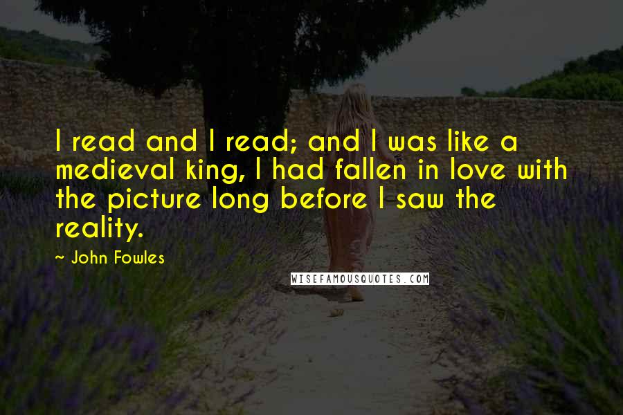 John Fowles Quotes: I read and I read; and I was like a medieval king, I had fallen in love with the picture long before I saw the reality.