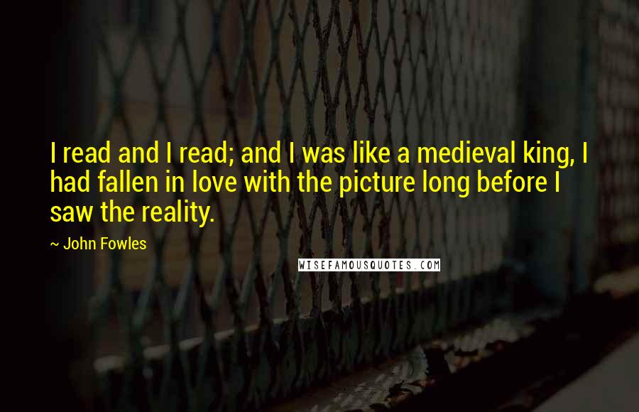 John Fowles Quotes: I read and I read; and I was like a medieval king, I had fallen in love with the picture long before I saw the reality.