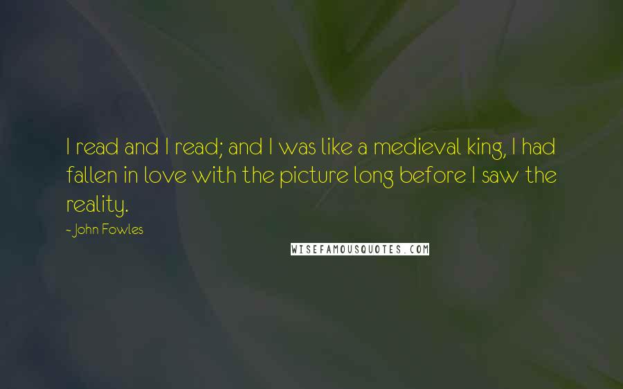 John Fowles Quotes: I read and I read; and I was like a medieval king, I had fallen in love with the picture long before I saw the reality.