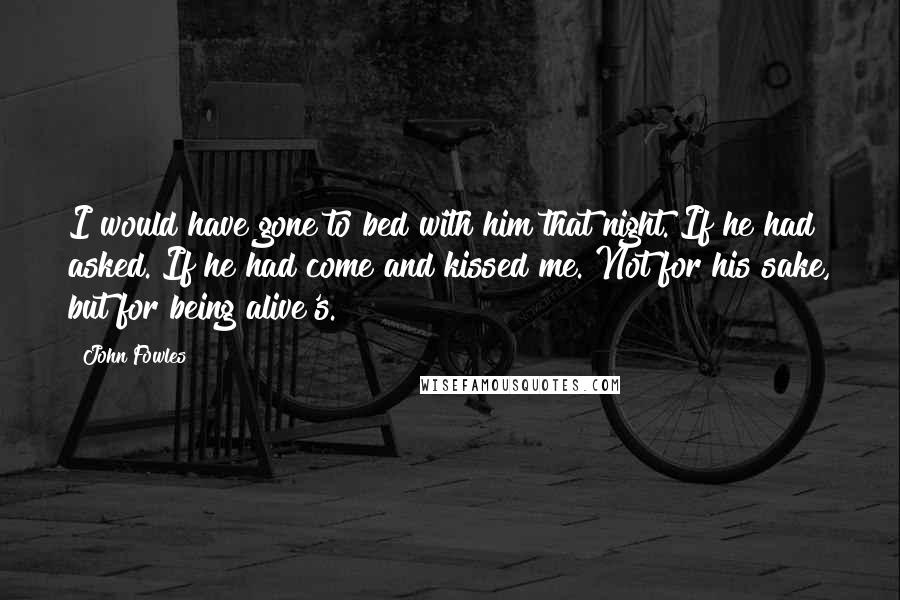 John Fowles Quotes: I would have gone to bed with him that night. If he had asked. If he had come and kissed me. Not for his sake, but for being alive's.