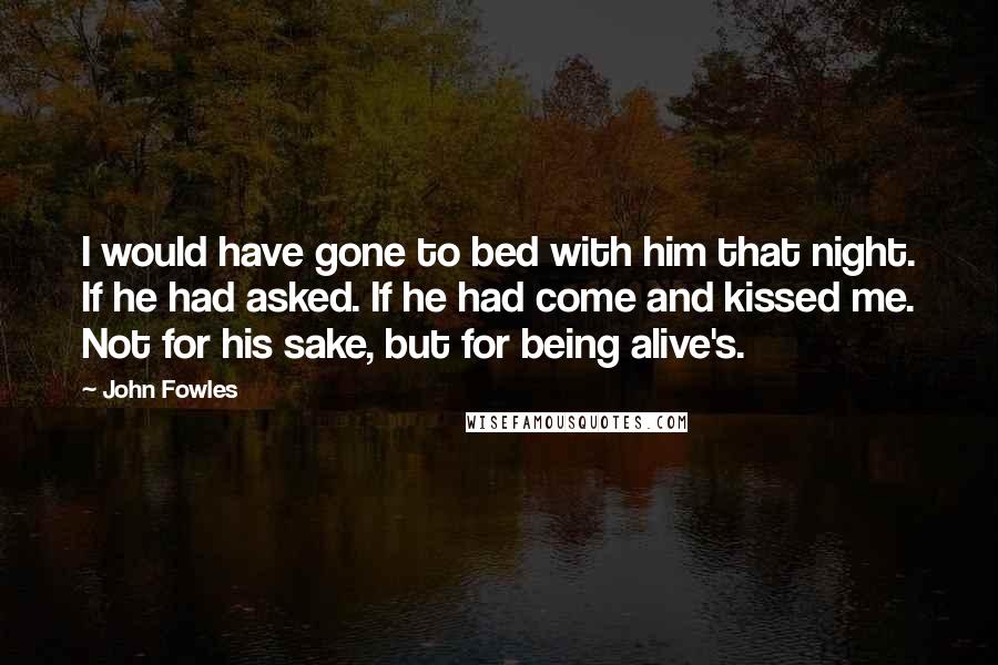 John Fowles Quotes: I would have gone to bed with him that night. If he had asked. If he had come and kissed me. Not for his sake, but for being alive's.