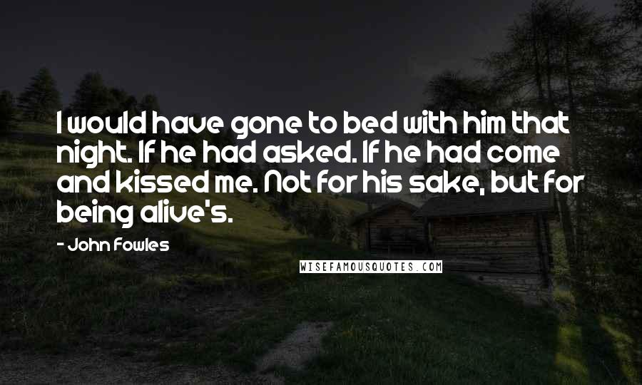 John Fowles Quotes: I would have gone to bed with him that night. If he had asked. If he had come and kissed me. Not for his sake, but for being alive's.