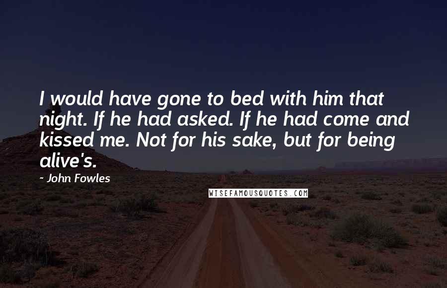 John Fowles Quotes: I would have gone to bed with him that night. If he had asked. If he had come and kissed me. Not for his sake, but for being alive's.