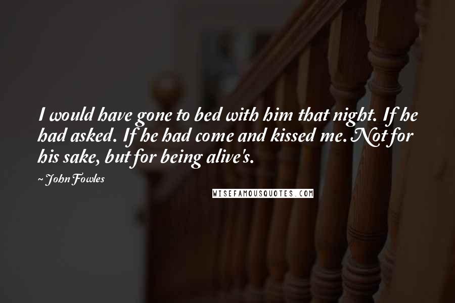 John Fowles Quotes: I would have gone to bed with him that night. If he had asked. If he had come and kissed me. Not for his sake, but for being alive's.