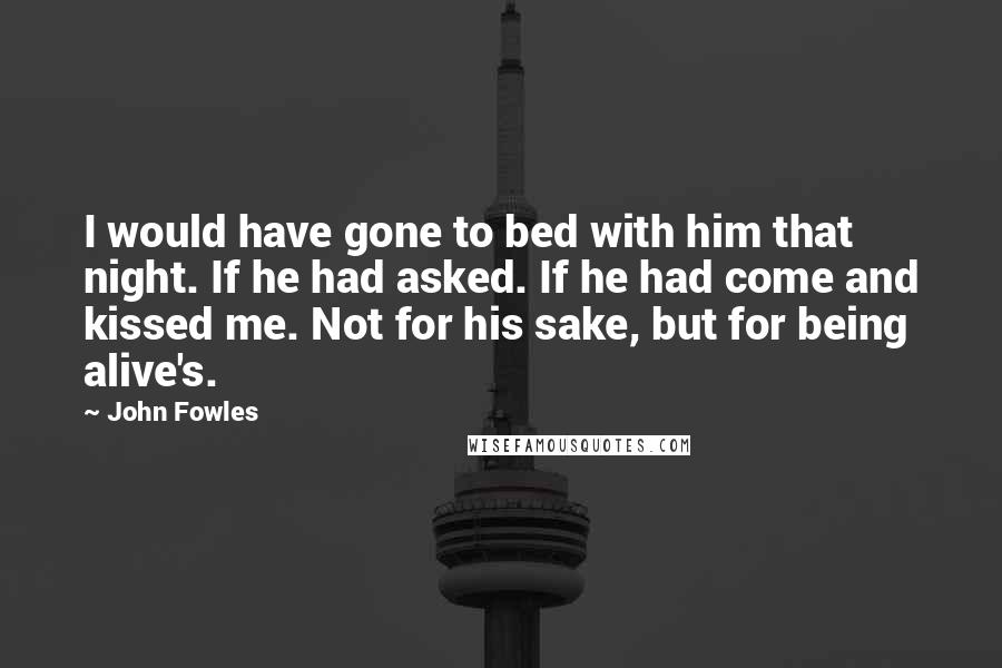 John Fowles Quotes: I would have gone to bed with him that night. If he had asked. If he had come and kissed me. Not for his sake, but for being alive's.