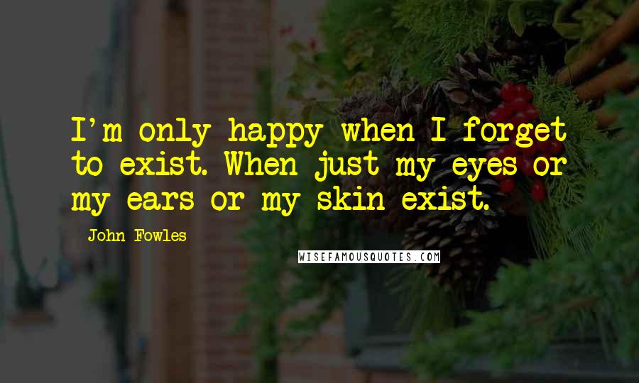 John Fowles Quotes: I'm only happy when I forget to exist. When just my eyes or my ears or my skin exist.