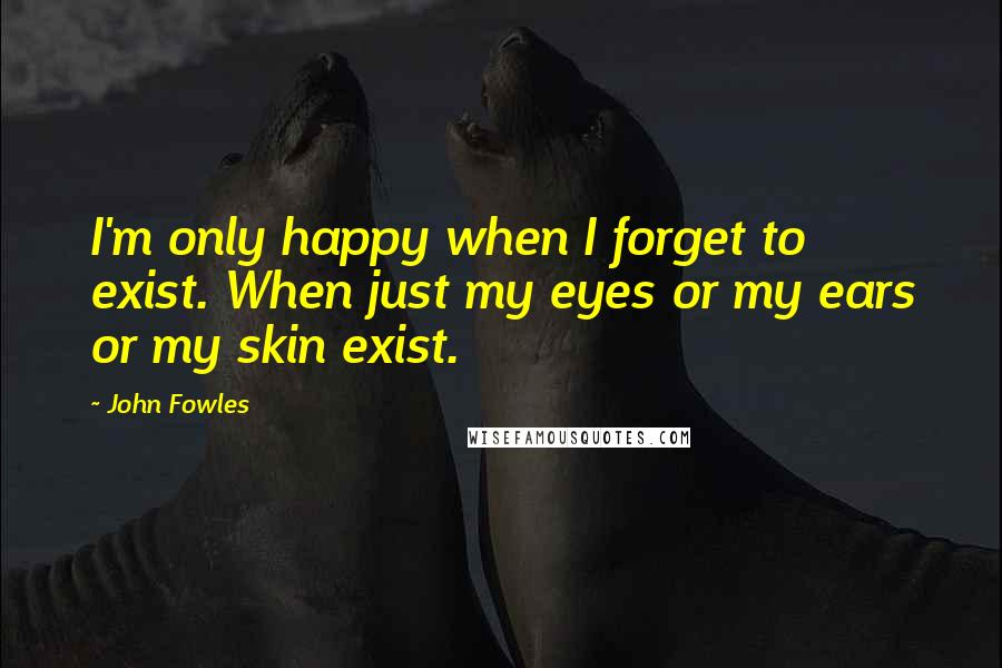 John Fowles Quotes: I'm only happy when I forget to exist. When just my eyes or my ears or my skin exist.