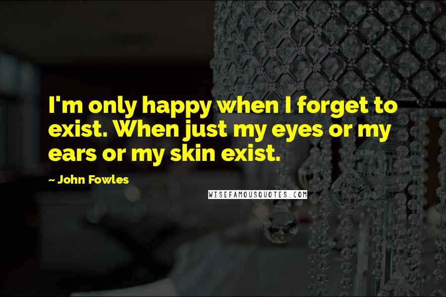 John Fowles Quotes: I'm only happy when I forget to exist. When just my eyes or my ears or my skin exist.