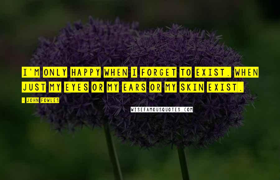 John Fowles Quotes: I'm only happy when I forget to exist. When just my eyes or my ears or my skin exist.