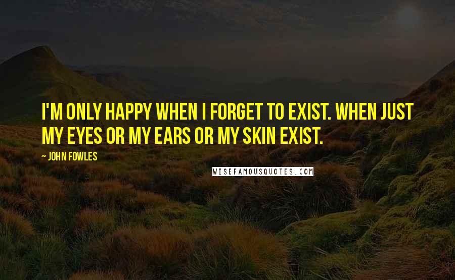 John Fowles Quotes: I'm only happy when I forget to exist. When just my eyes or my ears or my skin exist.