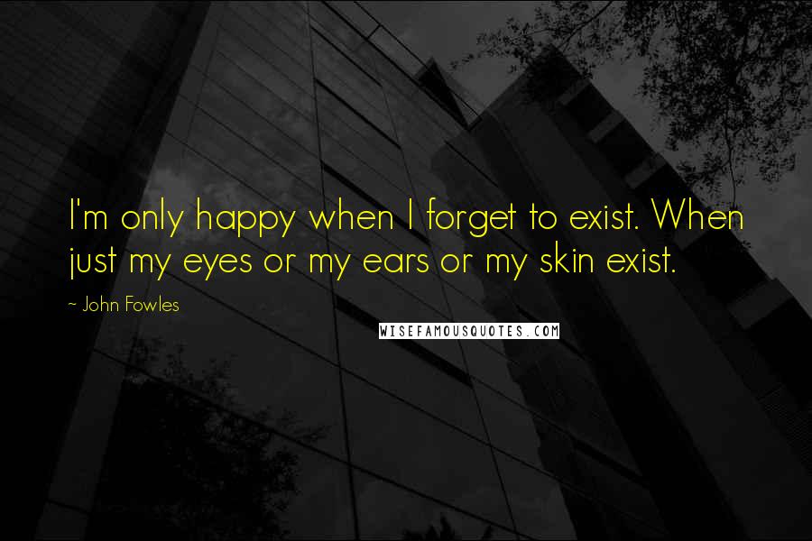 John Fowles Quotes: I'm only happy when I forget to exist. When just my eyes or my ears or my skin exist.