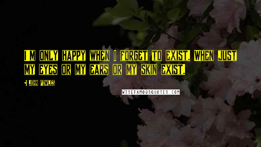 John Fowles Quotes: I'm only happy when I forget to exist. When just my eyes or my ears or my skin exist.