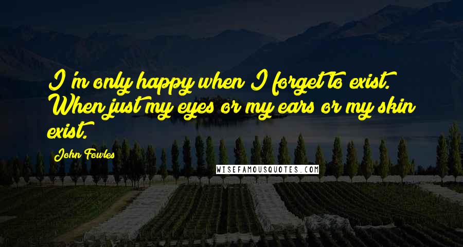 John Fowles Quotes: I'm only happy when I forget to exist. When just my eyes or my ears or my skin exist.