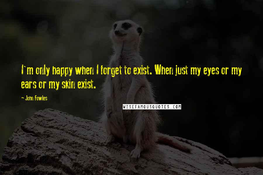 John Fowles Quotes: I'm only happy when I forget to exist. When just my eyes or my ears or my skin exist.