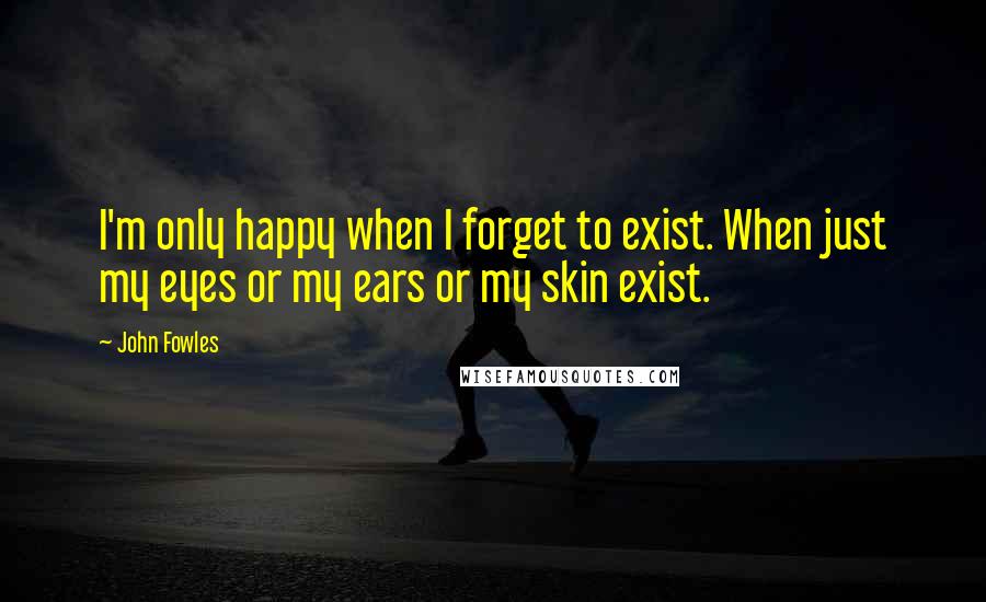 John Fowles Quotes: I'm only happy when I forget to exist. When just my eyes or my ears or my skin exist.