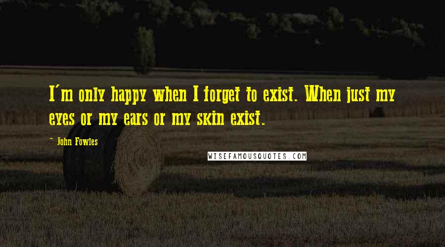 John Fowles Quotes: I'm only happy when I forget to exist. When just my eyes or my ears or my skin exist.