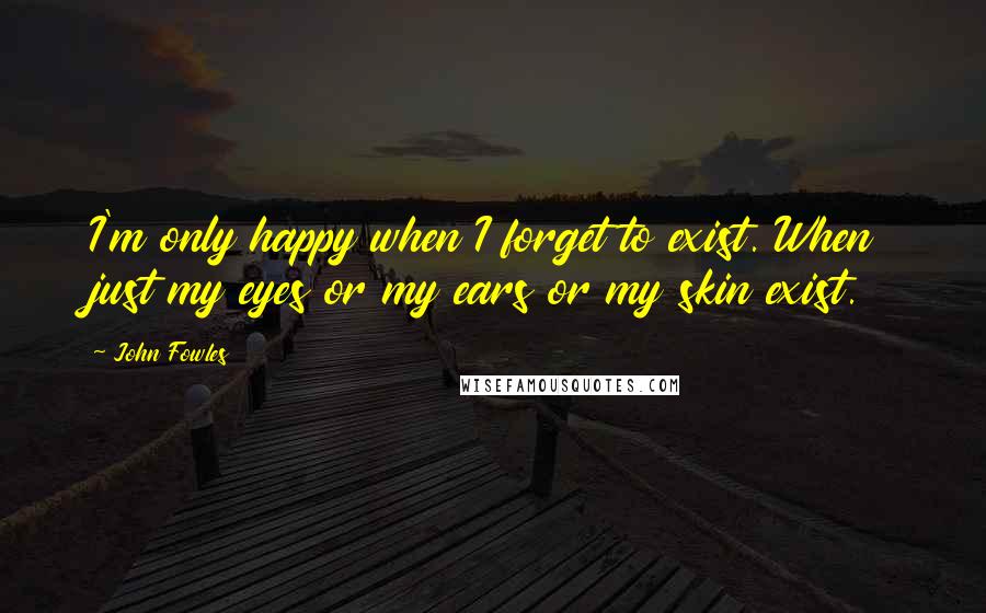 John Fowles Quotes: I'm only happy when I forget to exist. When just my eyes or my ears or my skin exist.