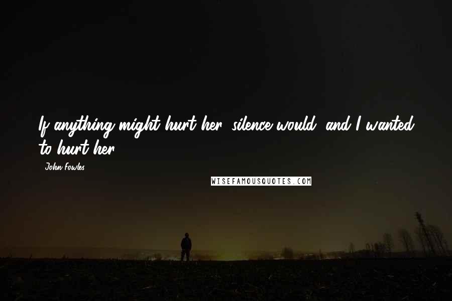 John Fowles Quotes: If anything might hurt her, silence would; and I wanted to hurt her.