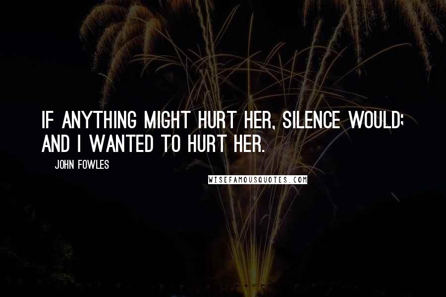 John Fowles Quotes: If anything might hurt her, silence would; and I wanted to hurt her.