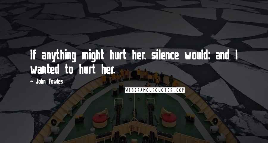 John Fowles Quotes: If anything might hurt her, silence would; and I wanted to hurt her.