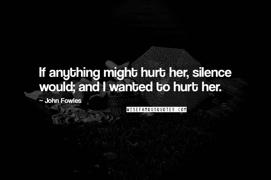 John Fowles Quotes: If anything might hurt her, silence would; and I wanted to hurt her.