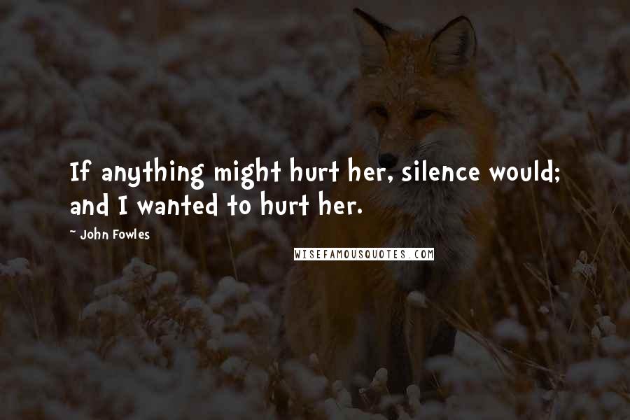 John Fowles Quotes: If anything might hurt her, silence would; and I wanted to hurt her.