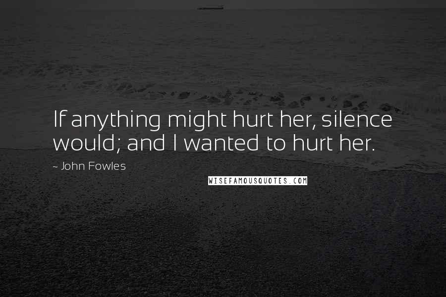 John Fowles Quotes: If anything might hurt her, silence would; and I wanted to hurt her.