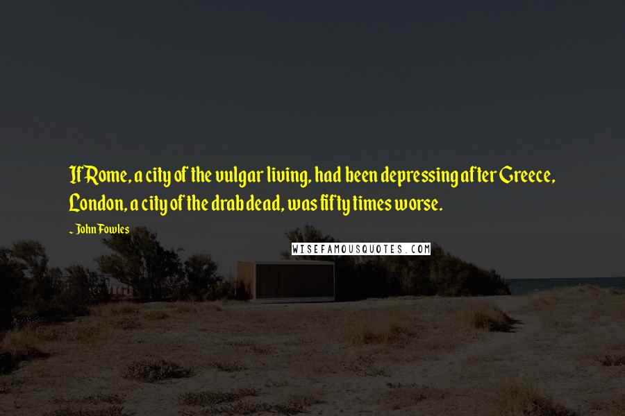 John Fowles Quotes: If Rome, a city of the vulgar living, had been depressing after Greece, London, a city of the drab dead, was fifty times worse.