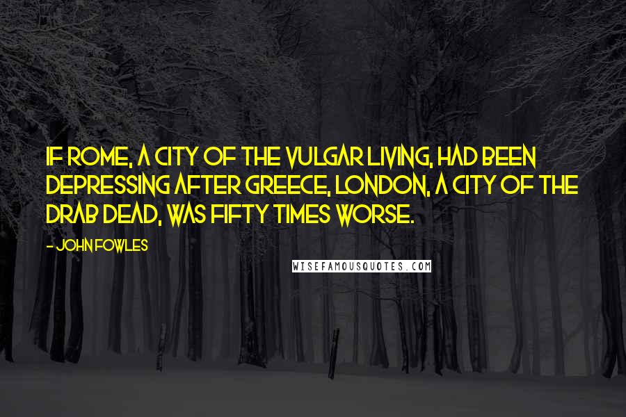 John Fowles Quotes: If Rome, a city of the vulgar living, had been depressing after Greece, London, a city of the drab dead, was fifty times worse.