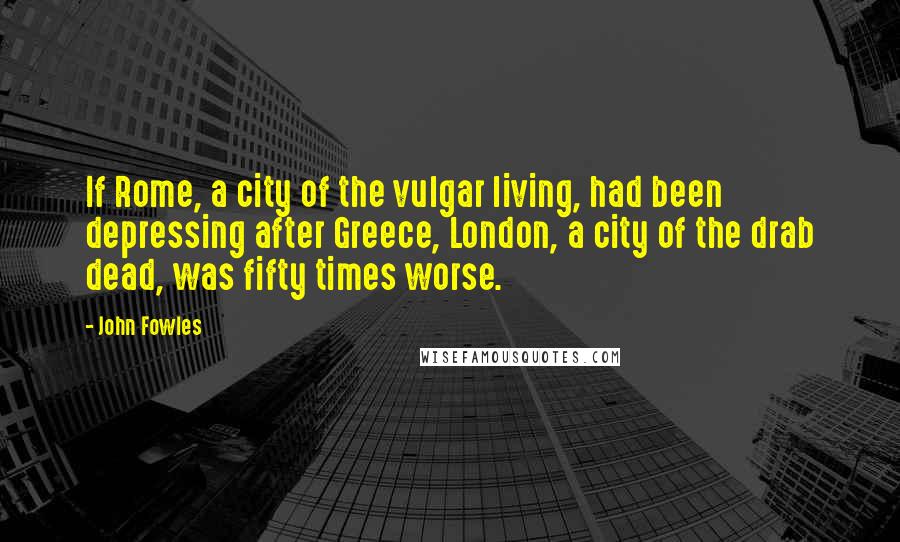 John Fowles Quotes: If Rome, a city of the vulgar living, had been depressing after Greece, London, a city of the drab dead, was fifty times worse.