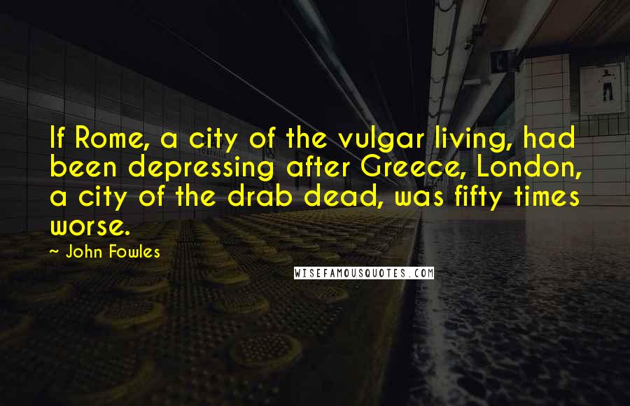 John Fowles Quotes: If Rome, a city of the vulgar living, had been depressing after Greece, London, a city of the drab dead, was fifty times worse.