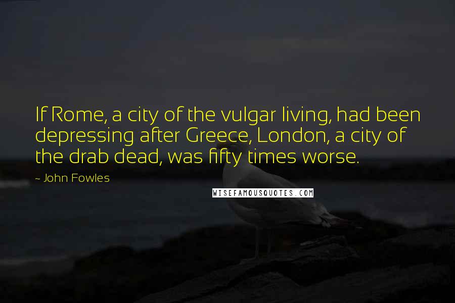 John Fowles Quotes: If Rome, a city of the vulgar living, had been depressing after Greece, London, a city of the drab dead, was fifty times worse.