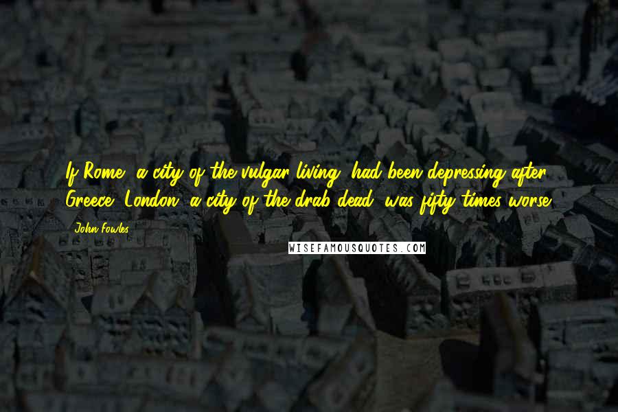 John Fowles Quotes: If Rome, a city of the vulgar living, had been depressing after Greece, London, a city of the drab dead, was fifty times worse.