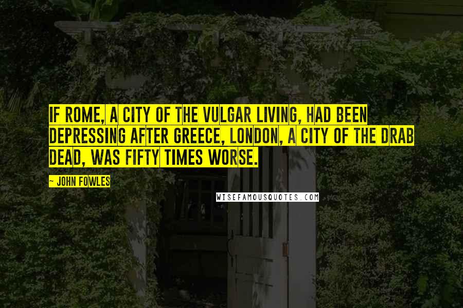 John Fowles Quotes: If Rome, a city of the vulgar living, had been depressing after Greece, London, a city of the drab dead, was fifty times worse.