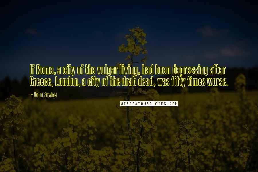 John Fowles Quotes: If Rome, a city of the vulgar living, had been depressing after Greece, London, a city of the drab dead, was fifty times worse.