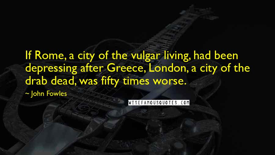 John Fowles Quotes: If Rome, a city of the vulgar living, had been depressing after Greece, London, a city of the drab dead, was fifty times worse.