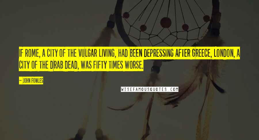 John Fowles Quotes: If Rome, a city of the vulgar living, had been depressing after Greece, London, a city of the drab dead, was fifty times worse.