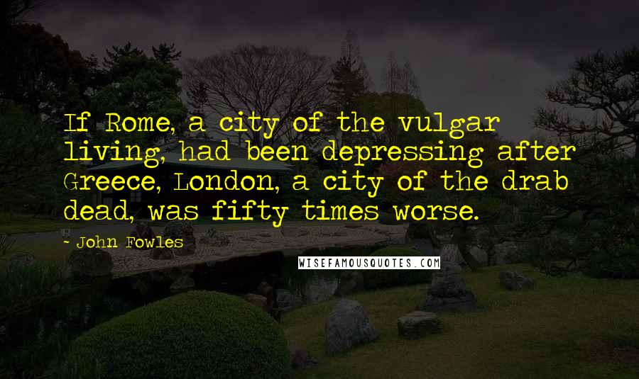 John Fowles Quotes: If Rome, a city of the vulgar living, had been depressing after Greece, London, a city of the drab dead, was fifty times worse.